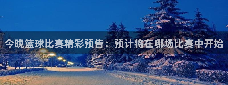 今晚篮球比赛精彩预告：预计将在哪场比赛中开始